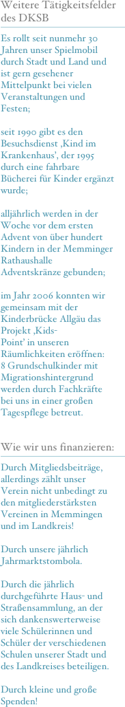 Weitere Tätigkeitsfelder des DKSB
￼
Es rollt seit nunmehr 30 Jahren unser Spielmobil durch Stadt und Land und ist gern gesehener Mittelpunkt bei vielen Veranstaltungen und Festen;

seit 1990 gibt es den Besuchsdienst ‚Kind im Krankenhaus’, der 1995 durch eine fahrbare Bücherei für Kinder ergänzt wurde;

alljährlich werden in der Woche vor dem ersten Advent von über hundert Kindern in der Memminger Rathaushalle Adventskränze gebunden;

im Jahr 2006 konnten wir gemeinsam mit der Kinderbrücke Allgäu das Projekt ‚Kids-
Point’ in unseren Räumlichkeiten eröffnen: 
8 Grundschulkinder mit Migrationshintergrund werden durch Fachkräfte bei uns in einer großen Tagespflege betreut.

Wie wir uns finanzieren:
￼
Durch Mitgliedsbeiträge, allerdings zählt unser Verein nicht unbedingt zu den mitgliederstärksten Vereinen in Memmingen und im Landkreis!

Durch unsere jährlich Jahrmarktstombola.

Durch die jährlich durchgeführte Haus- und Straßensammlung, an der sich dankenswerterweise viele Schülerinnen und Schüler der verschiedenen Schulen unserer Stadt und des Landkreises beteiligen.

Durch kleine und große Spenden! 